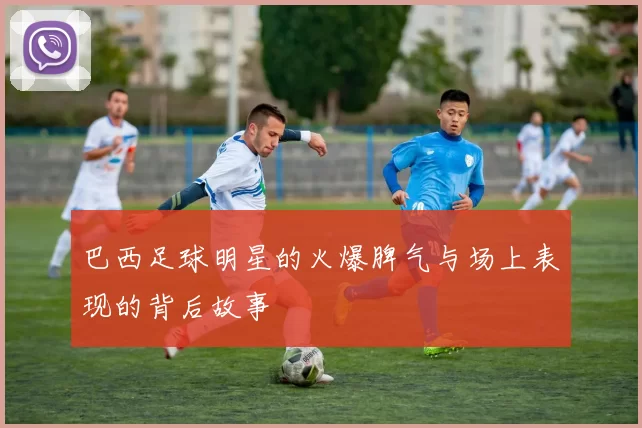 巴西足球明星的火爆脾气与场上表现的背后故事
