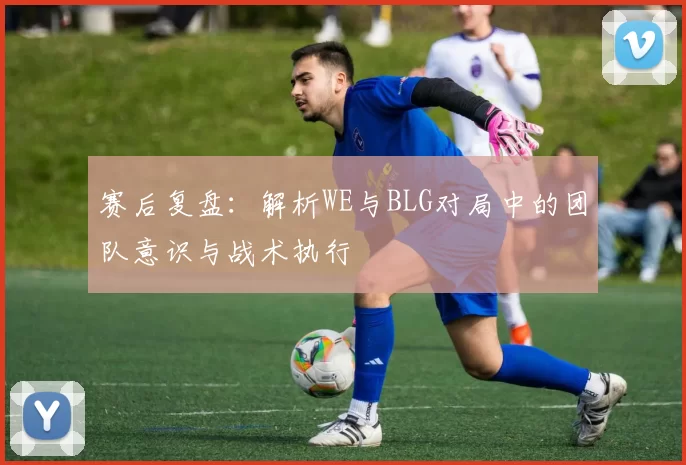 赛后复盘：解析WE与BLG对局中的团队意识与战术执行