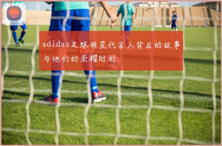 adidas足球明星代言人背后的故事与他们的荣耀时刻