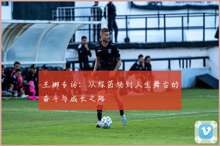 王娜专访：从绿茵场到人生舞台的奋斗与成长之路