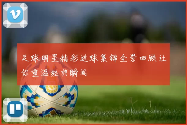 足球明星精彩进球集锦全景回顾让你重温经典瞬间
