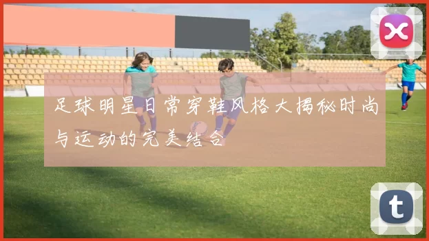 足球明星日常穿鞋风格大揭秘时尚与运动的完美结合