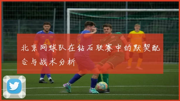 北京网球队在钻石联赛中的默契配合与战术分析