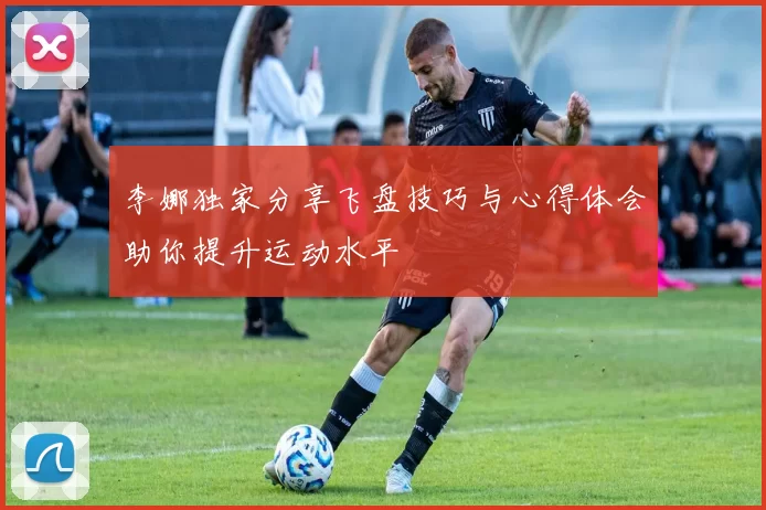李娜独家分享飞盘技巧与心得体会助你提升运动水平