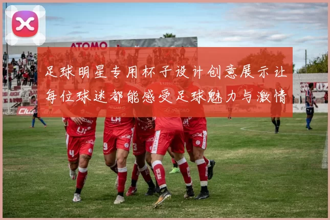 足球明星专用杯子设计创意展示让每位球迷都能感受足球魅力与激情