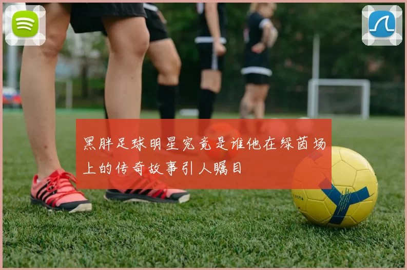 黑胖足球明星究竟是谁他在绿茵场上的传奇故事引人瞩目