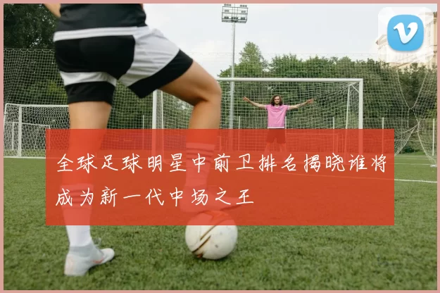 全球足球明星中前卫排名揭晓谁将成为新一代中场之王