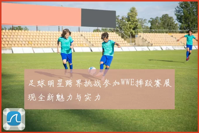 足球明星跨界挑战参加WWE摔跤赛展现全新魅力与实力