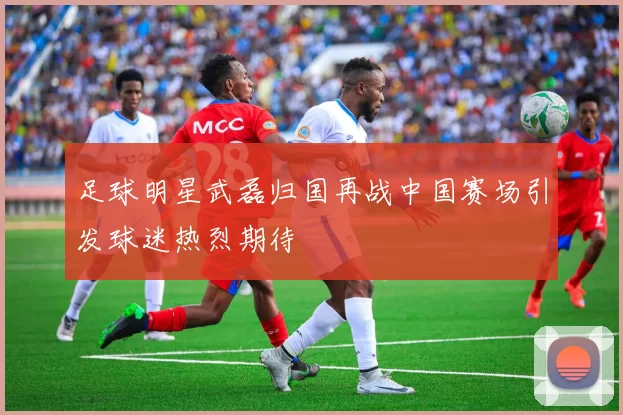 足球明星武磊归国再战中国赛场引发球迷热烈期待