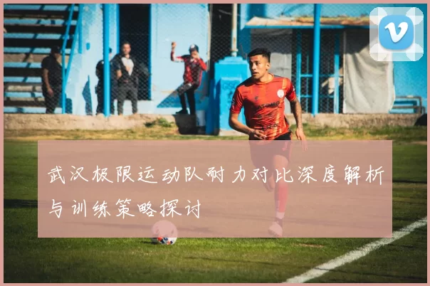 武汉极限运动队耐力对比深度解析与训练策略探讨