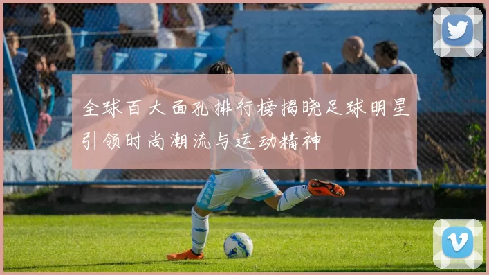 全球百大面孔排行榜揭晓足球明星引领时尚潮流与运动精神