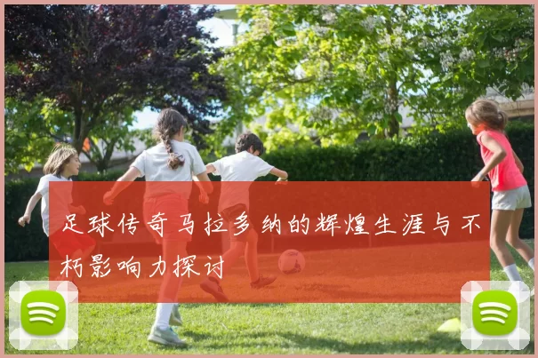 足球传奇马拉多纳的辉煌生涯与不朽影响力探讨