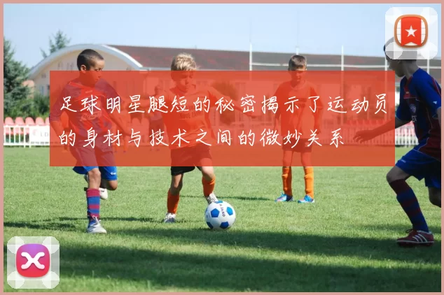 足球明星腿短的秘密揭示了运动员的身材与技术之间的微妙关系