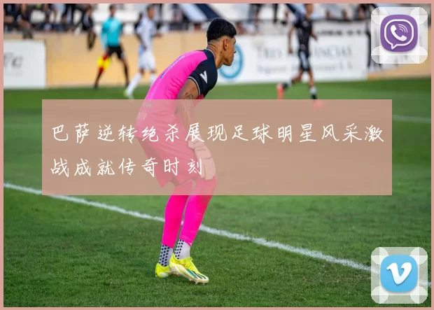 巴萨逆转绝杀展现足球明星风采激战成就传奇时刻