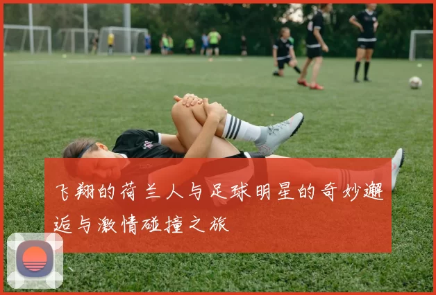 飞翔的荷兰人与足球明星的奇妙邂逅与激情碰撞之旅