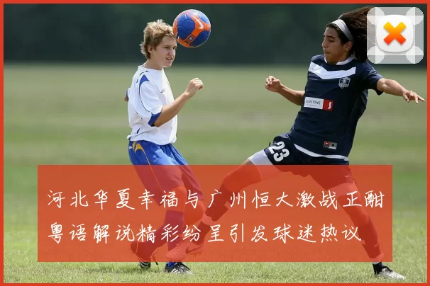 河北华夏幸福与广州恒大激战正酣粤语解说精彩纷呈引发球迷热议