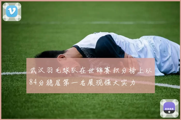 武汉羽毛球队在世锦赛积分榜上以84分稳居第一名展现强大实力
