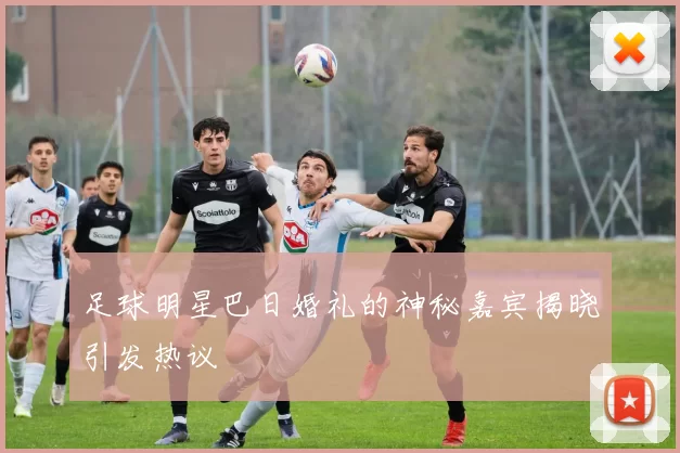 足球明星巴日婚礼的神秘嘉宾揭晓引发热议