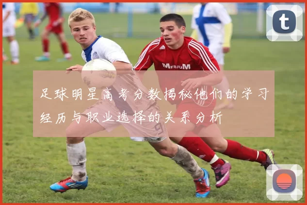 足球明星高考分数揭秘他们的学习经历与职业选择的关系分析