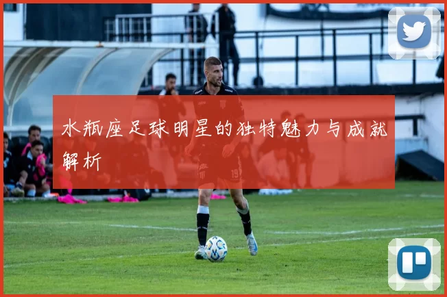 水瓶座足球明星的独特魅力与成就解析