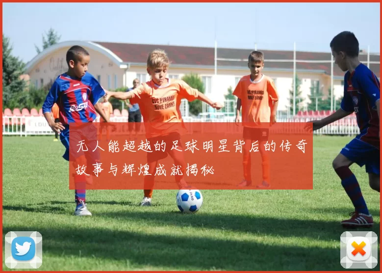 无人能超越的足球明星背后的传奇故事与辉煌成就揭秘