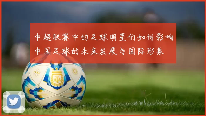 中超联赛中的足球明星们如何影响中国足球的未来发展与国际形象