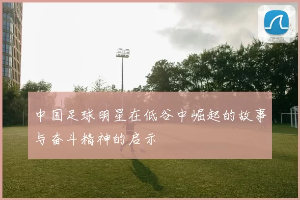 中国足球明星在低谷中崛起的故事与奋斗精神的启示