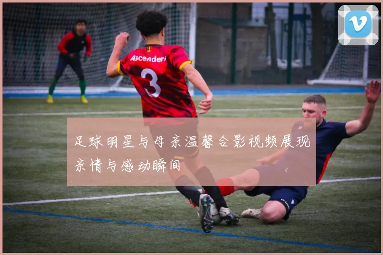 足球明星与母亲温馨合影视频展现亲情与感动瞬间