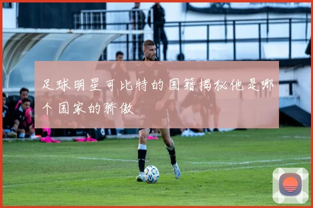 足球明星可比特的国籍揭秘他是哪个国家的骄傲