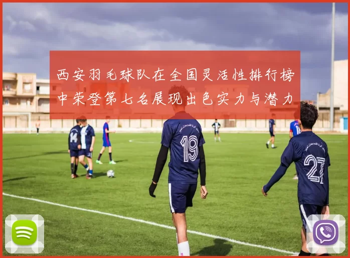 西安羽毛球队在全国灵活性排行榜中荣登第七名展现出色实力与潜力