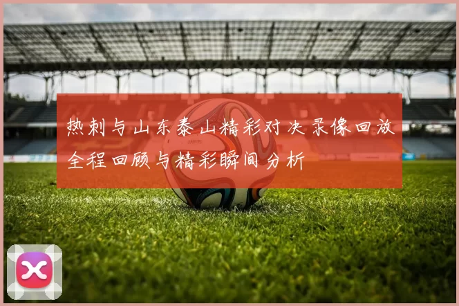 热刺与山东泰山精彩对决录像回放全程回顾与精彩瞬间分析
