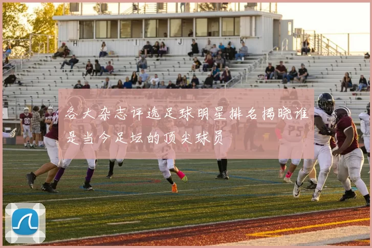 各大杂志评选足球明星排名揭晓谁是当今足坛的顶尖球员