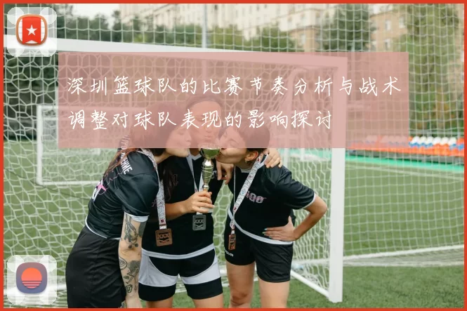 深圳篮球队的比赛节奏分析与战术调整对球队表现的影响探讨