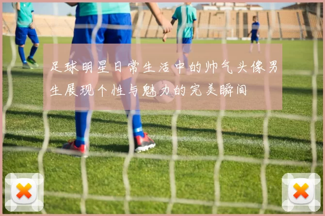 足球明星日常生活中的帅气头像男生展现个性与魅力的完美瞬间