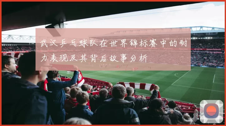 武汉乒乓球队在世界锦标赛中的耐力表现及其背后故事分析
