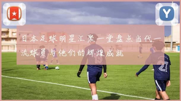 日本足球明星汇聚一堂盘点当代一流球员与他们的辉煌成就