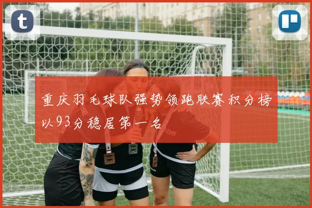 重庆羽毛球队强势领跑联赛积分榜以93分稳居第一名