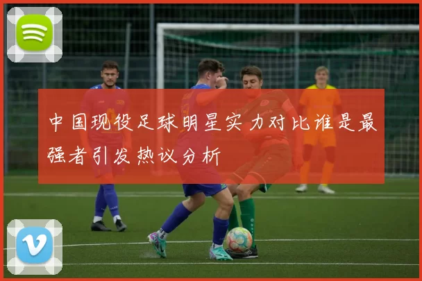 中国现役足球明星实力对比谁是最强者引发热议分析