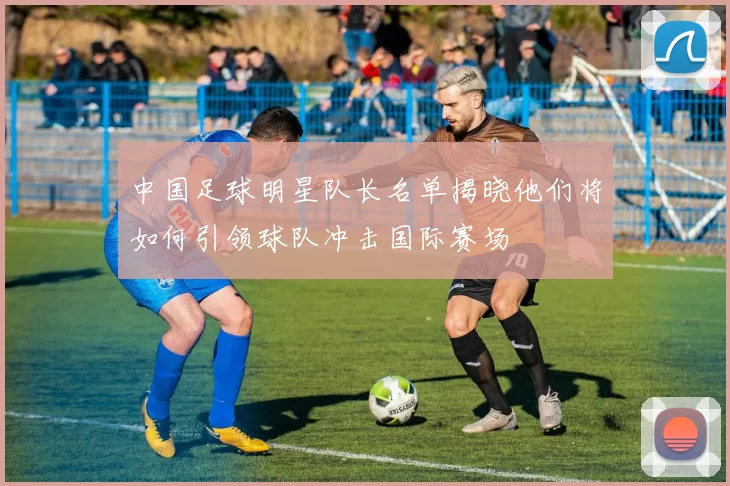 中国足球明星队长名单揭晓他们将如何引领球队冲击国际赛场