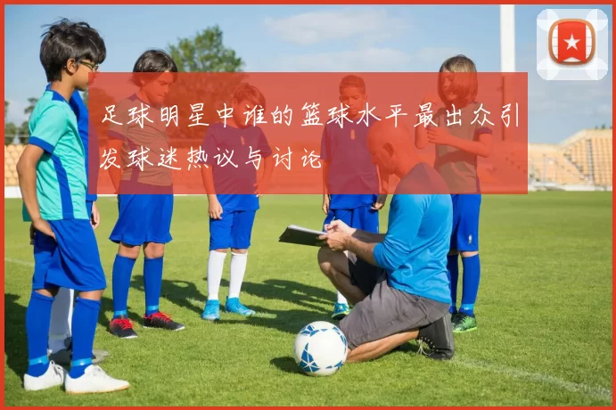 足球明星中谁的篮球水平最出众引发球迷热议与讨论