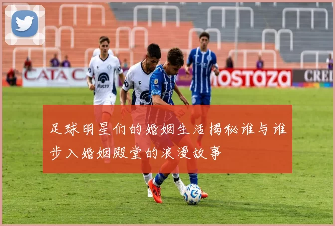 足球明星们的婚姻生活揭秘谁与谁步入婚姻殿堂的浪漫故事