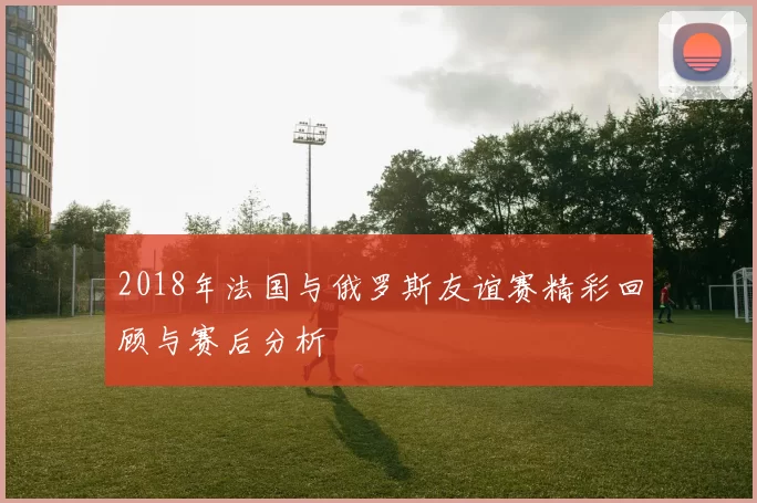 2018年法国与俄罗斯友谊赛精彩回顾与赛后分析
