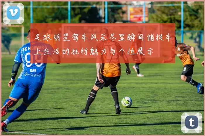 足球明星驾车风采尽显瞬间捕捉车上生活的独特魅力与个性展示