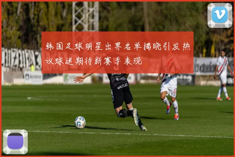 韩国足球明星出界名单揭晓引发热议球迷期待新赛季表现