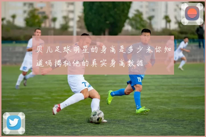 贝儿足球明星的身高是多少米你知道吗揭秘他的真实身高数据