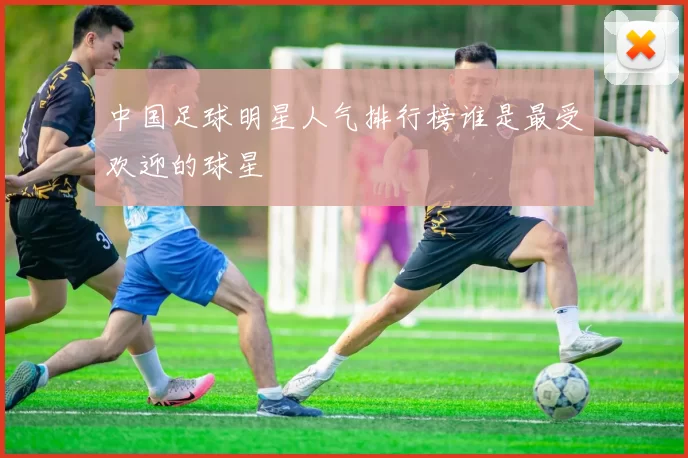 中国足球明星人气排行榜谁是最受欢迎的球星