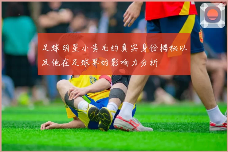 足球明星小黄毛的真实身份揭秘以及他在足球界的影响力分析