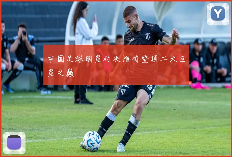 中国足球明星对决谁将登顶二大巨星之巅