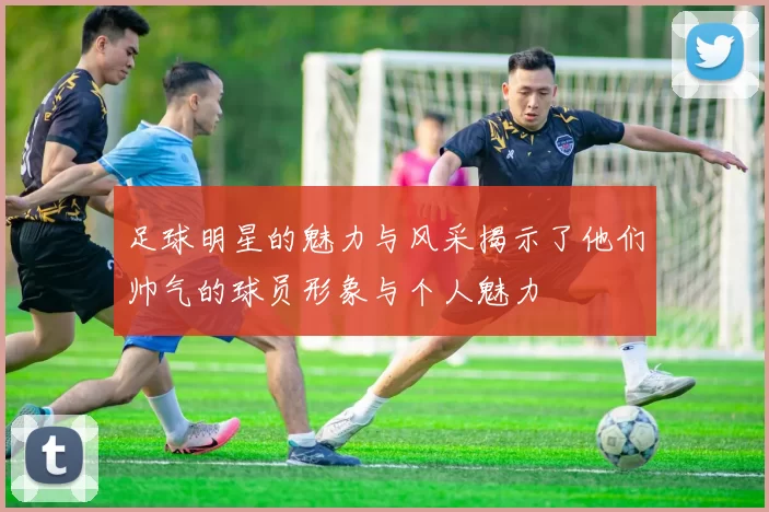 足球明星的魅力与风采揭示了他们帅气的球员形象与个人魅力