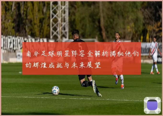 南非足球明星阵容全解析揭秘他们的辉煌成就与未来展望